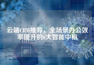 云端CRM推荐，全场景办公效率提升的6大智能中枢