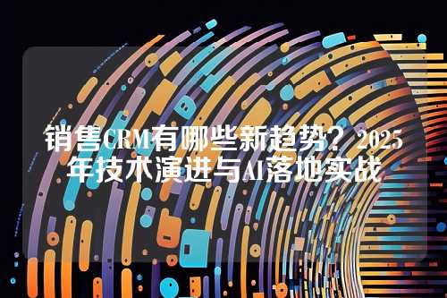 销售CRM有哪些新趋势？2025年技术演进与AI落地实战