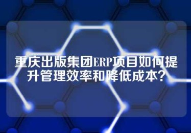 重庆出版集团ERP项目如何提升管理效率和降低成本？