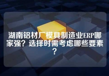 湖南铝材厂模具制造业ERP哪家强？选择时需考虑哪些要素？