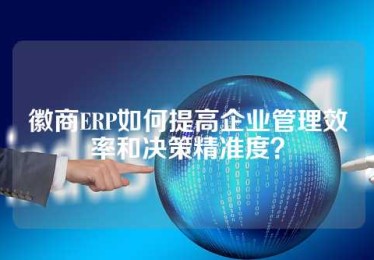 徽商ERP如何提高企业管理效率和决策精准度？