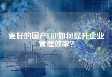 更好的国产ERP如何提升企业管理效率？