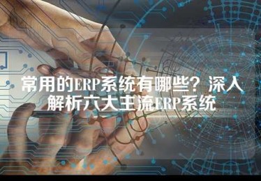 常用的ERP系统有哪些？深入解析六大主流ERP系统