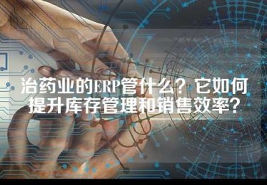治药业的ERP管什么？它如何提升库存管理和销售效率？