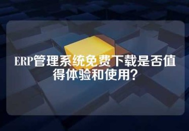 ERP管理系统免费下载是否值得体验和使用？