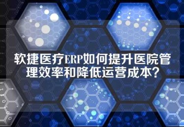 软捷医疗ERP如何提升医院管理效率和降低运营成本？