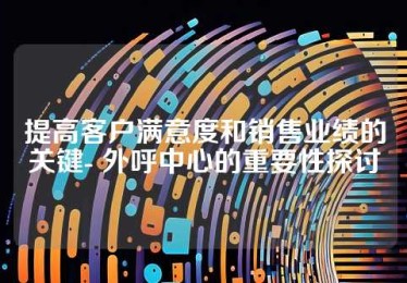 提高客户满意度和销售业绩的关键- 外呼中心的重要性探讨