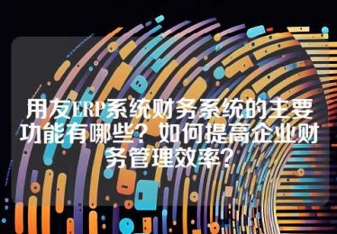 用友ERP系统财务系统的主要功能有哪些？如何提高企业财务管理效率？