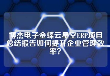 博杰电子金蝶云星空ERP项目总结报告如何提升企业管理效率？