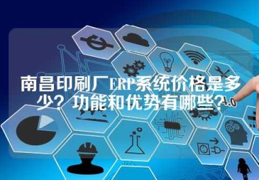 南昌印刷厂ERP系统价格是多少？功能和优势有哪些？