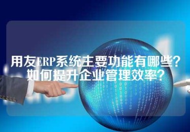 用友ERP系统主要功能有哪些？如何提升企业管理效率？
