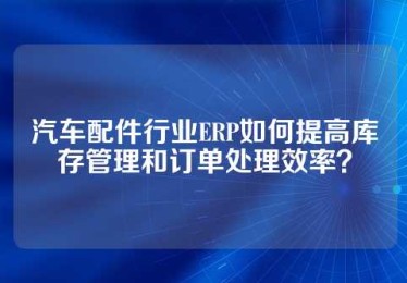汽车配件行业ERP如何提高库存管理和订单处理效率？