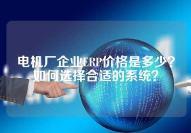 电机厂企业ERP价格是多少？如何选择合适的系统？