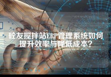 砼友搅拌站ERP管理系统如何提升效率与降低成本？