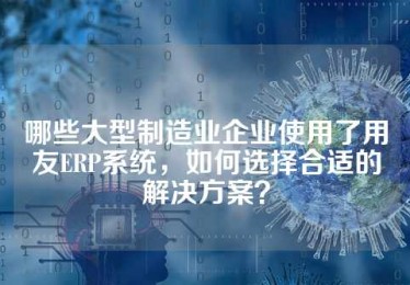 哪些大型制造业企业使用了用友ERP系统，如何选择合适的解决方案？