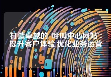 打造卓越的 '呼叫中心网站'：提升客户体验,优化业务运营