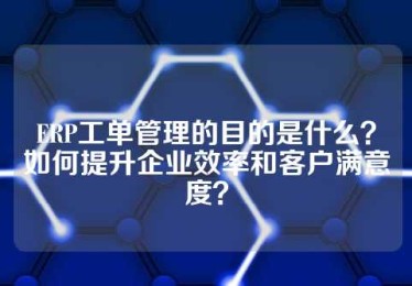 ERP工单管理的目的是什么？如何提升企业效率和客户满意度？