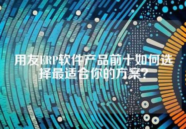 用友ERP软件产品前十如何选择最适合你的方案？