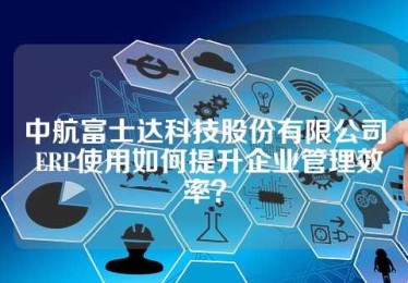 中航富士达科技股份有限公司 ERP使用如何提升企业管理效率？