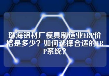 珠海铝材厂模具制造业ERP价格是多少？如何选择合适的ERP系统？