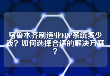 乌鲁木齐制造业ERP系统多少钱？如何选择合适的解决方案？