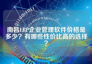 南昌ERP企业管理软件价格是多少？有哪些性价比高的选择？