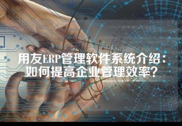 用友ERP管理软件系统介绍：如何提高企业管理效率？