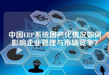 中国ERP系统国产化情况如何影响企业管理与市场竞争？