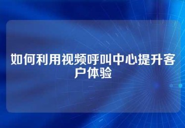 如何利用视频呼叫中心提升客户体验