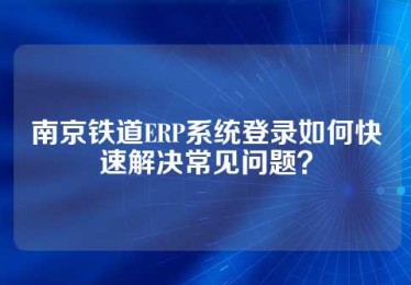 南京铁道ERP系统登录如何快速解决常见问题？
