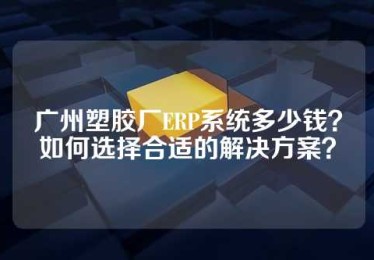 广州塑胶厂ERP系统多少钱？如何选择合适的解决方案？