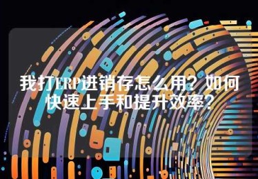 我打ERP进销存怎么用？如何快速上手和提升效率？