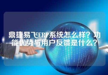 鼎捷易飞ERP系统怎么样？功能优势与用户反馈是什么？