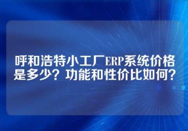 呼和浩特小工厂ERP系统价格是多少？功能和性价比如何？