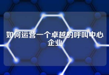 如何运营一个卓越的呼叫中心企业