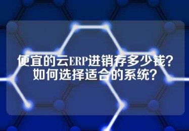 便宜的云ERP进销存多少钱？如何选择适合的系统？