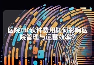 医院ERP软件费用如何影响医院管理与运营效率？