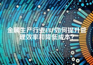 金属生产行业ERP如何提升管理效率和降低成本？