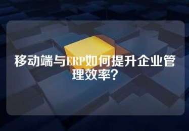 移动端与ERP如何提升企业管理效率？