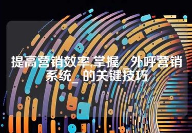 提高营销效率,掌握 _外呼营销系统_ 的关键技巧