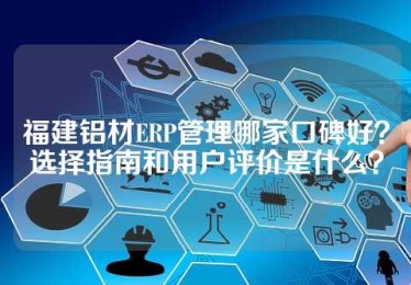 福建铝材ERP管理哪家口碑好？选择指南和用户评价是什么？