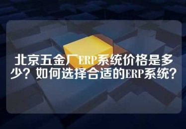 北京五金厂ERP系统价格是多少？如何选择合适的ERP系统？