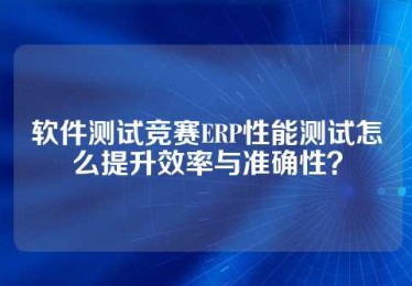 软件测试竞赛ERP性能测试怎么提升效率与准确性？