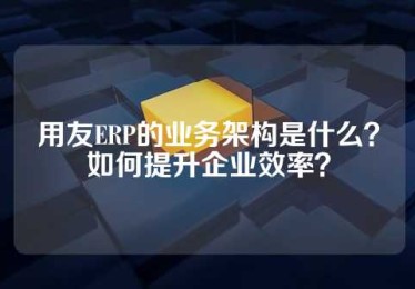 用友ERP的业务架构是什么？如何提升企业效率？