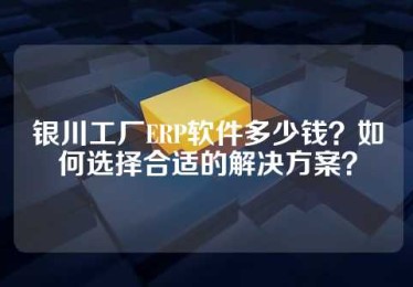 银川工厂ERP软件多少钱？如何选择合适的解决方案？