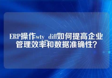 ERP操作wty_diff如何提高企业管理效率和数据准确性？