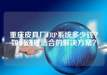 重庆皮具厂ERP系统多少钱？如何选择适合的解决方案？