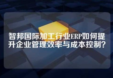 智邦国际加工行业ERP如何提升企业管理效率与成本控制？