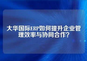 大华国际ERP如何提升企业管理效率与协同合作？