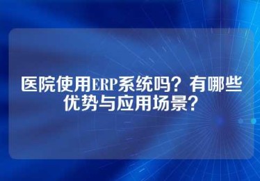 医院使用ERP系统吗？有哪些优势与应用场景？